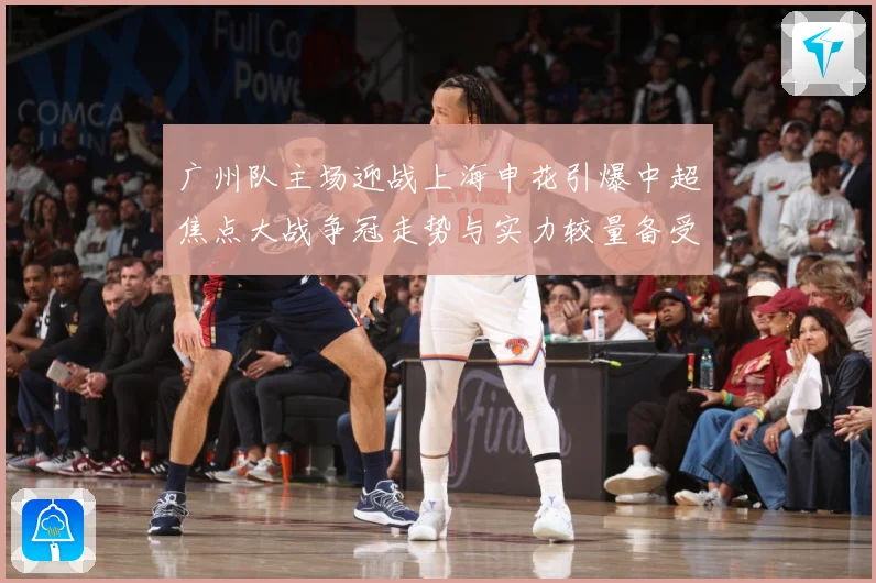 广州队主场迎战上海申花引爆中超焦点大战争冠走势与实力较量备受瞩目-深度解析