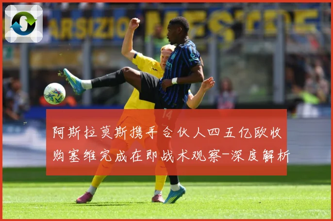 阿斯拉莫斯携手合伙人四五亿欧收购塞维完成在即战术观察-深度解析