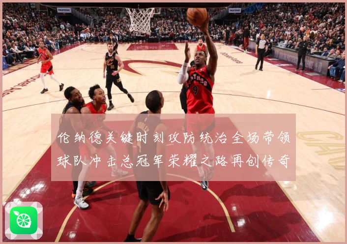 伦纳德关键时刻攻防统治全场带领球队冲击总冠军荣耀之路再创传奇-深度解析