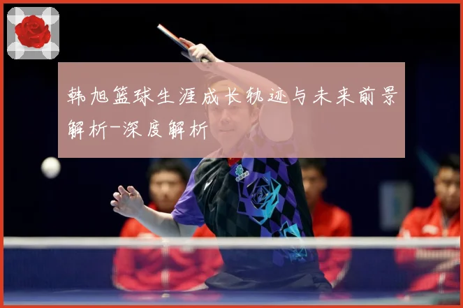 韩旭篮球生涯成长轨迹与未来前景解析-深度解析