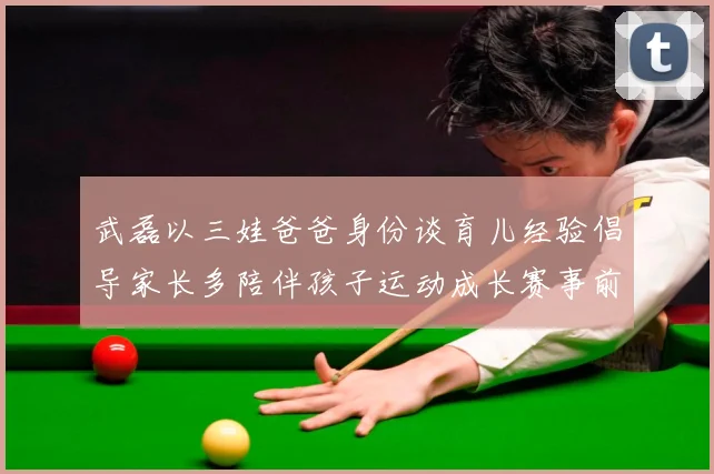 武磊以三娃爸爸身份谈育儿经验倡导家长多陪伴孩子运动成长赛事前瞻-深度解析