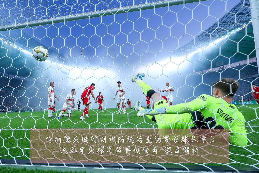 伦纳德关键时刻攻防统治全场带领球队冲击总冠军荣耀之路再创传奇-深度解析