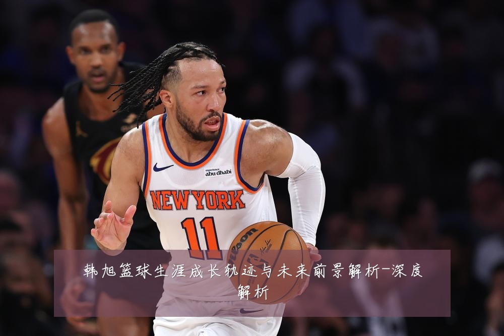 韩旭篮球生涯成长轨迹与未来前景解析-深度解析